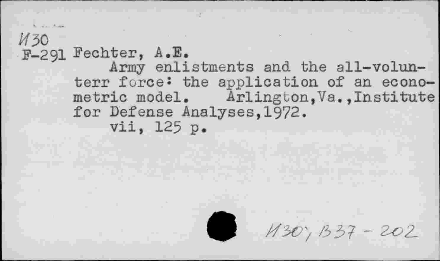 ﻿F-291 Eechter, A.E.
Army enlistments and the all-volun-
terr force J the application of an econometric model. Arlington,Va.»Institute for Defense Analyses,1972.
vii, 125 p.
/337 - 20Z